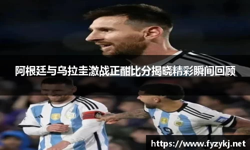 阿根廷与乌拉圭激战正酣比分揭晓精彩瞬间回顾
